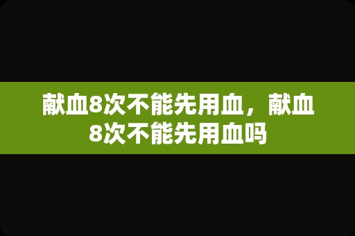 献血8次不能先用血，献血8次不能先用血吗