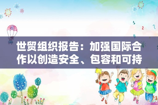 世贸组织报告：加强国际合作以创造安全、包容和可持续的未来