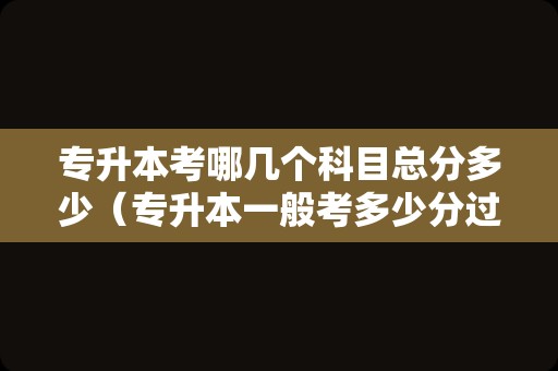 专升本考哪几个科目总分多少（专升本一般考多少分过） 