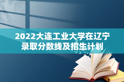 2022大连工业大学在辽宁录取分数线及招生计划