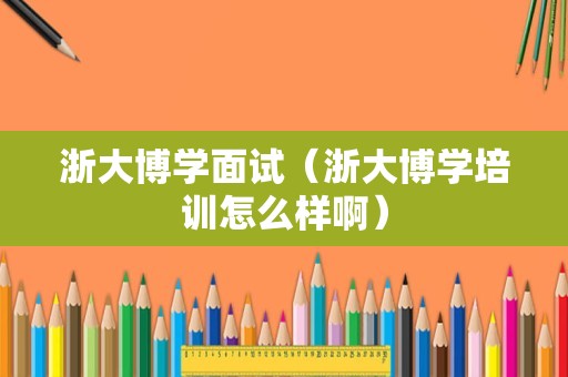 浙大博学面试（浙大博学培训怎么样啊）