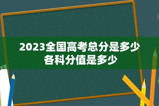 2023全国高考总分是多少 各科分值是多少