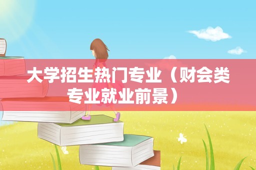 大学招生热门专业（财会类专业就业前景） 