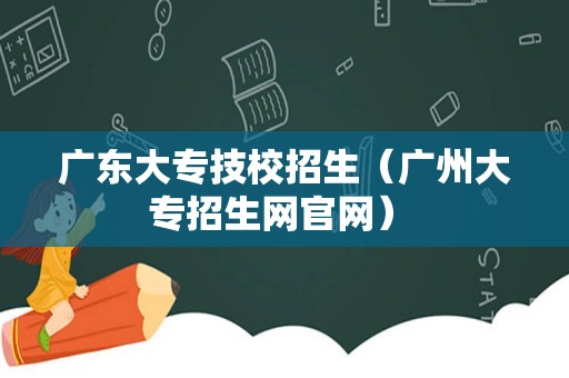 广东大专技校招生（广州大专招生网官网） 