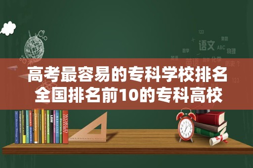 高考最容易的专科学校排名 全国排名前10的专科高校是哪些？