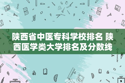 陕西省中医专科学校排名 陕西医学类大学排名及分数线