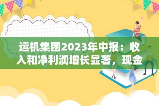 运机集团2023年中报：收入和净利润增长显著，现金流表现待提升