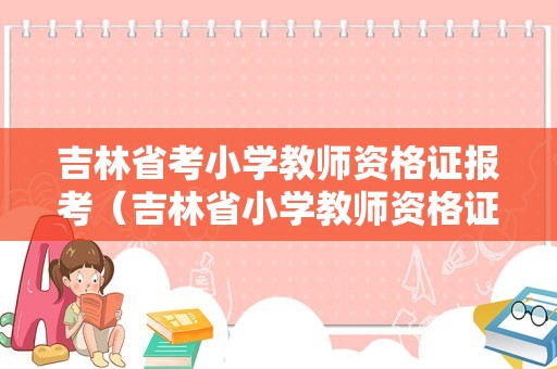 吉林省考小学教师资格证报考（吉林省小学教师资格证考试科目）