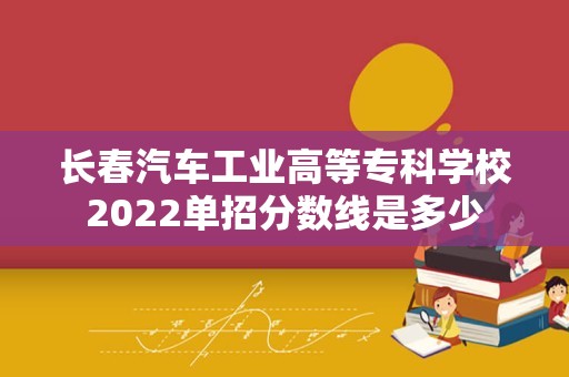 长春汽车工业高等专科学校2022单招分数线是多少