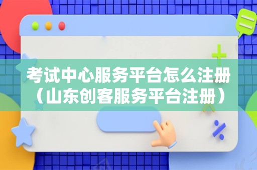 考试中心服务平台怎么注册（山东创客服务平台注册） 