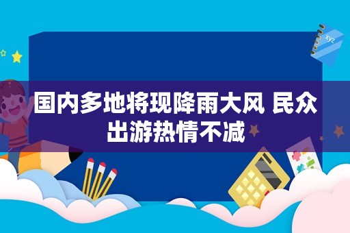 国内多地将现降雨大风 民众出游热情不减