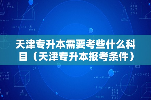 天津专升本需要考些什么科目（天津专升本报考条件） 