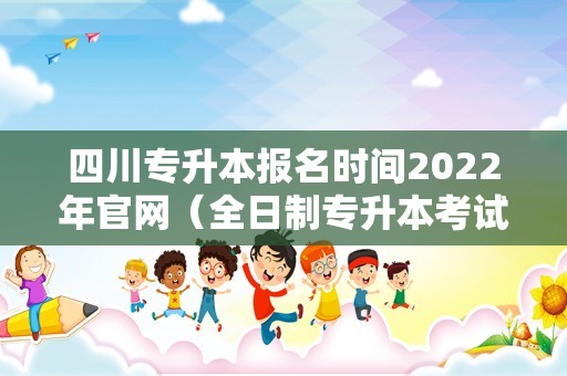 四川专升本报名时间2022年官网（全日制专升本考试时间） 