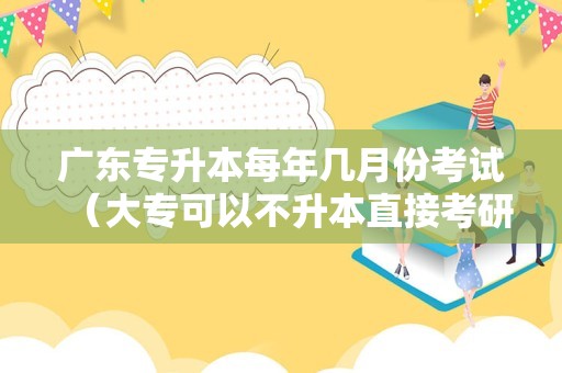 广东专升本每年几月份考试（大专可以不升本直接考研吗）