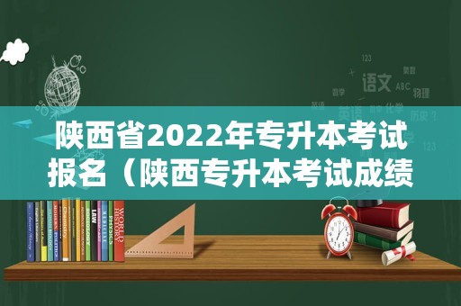 陕西省2022年专升本考试报名（陕西专升本考试成绩） 