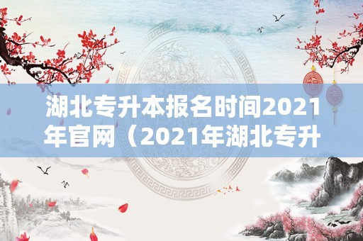 湖北专升本报名时间2021年官网（2021年湖北专升本考试报名时间） 