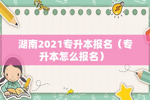 湖南2021专升本报名（专升本怎么报名） 