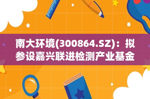 南大环境(300864.SZ)：拟参设嘉兴联进检测产业基金 其投于检验检测产业链上下游