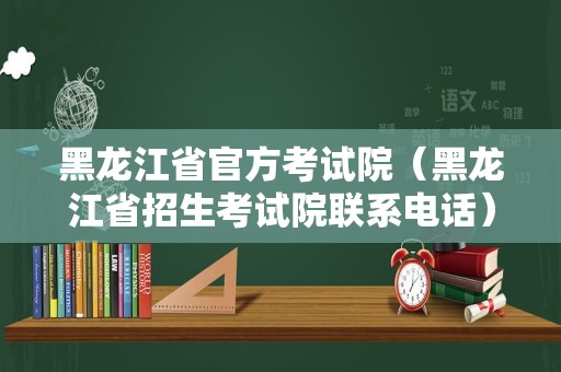 黑龙江省官方考试院（黑龙江省招生考试院联系电话）