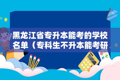 黑龙江省专升本能考的学校名单（专科生不升本能考研吗） 