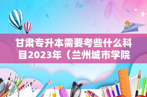 甘肃专升本需要考些什么科目2023年（兰州城市学院专升本好考吗）