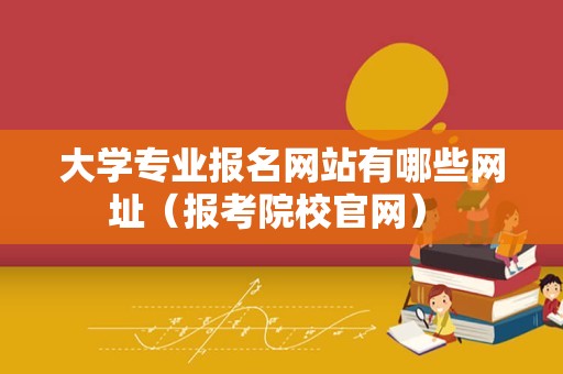 大学专业报名网站有哪些网址（报考院校官网） 