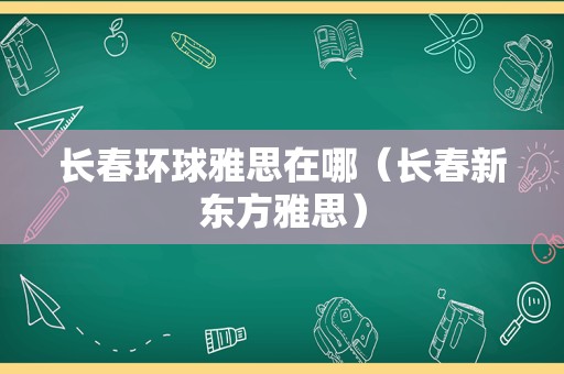 长春环球雅思在哪（长春新东方雅思）