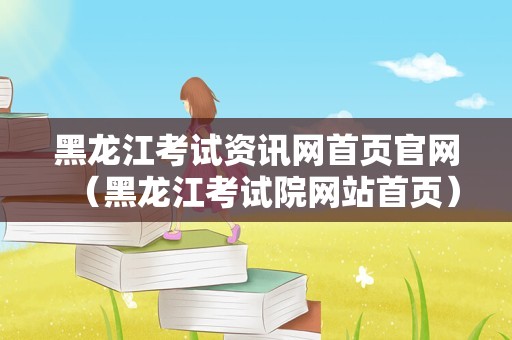 黑龙江考试资讯网首页官网（黑龙江考试院网站首页）