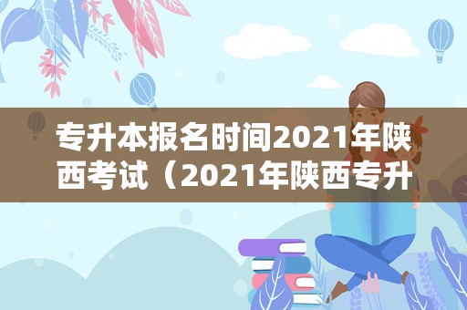 专升本报名时间2021年陕西考试（2021年陕西专升本考试时间） 