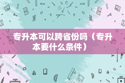 专升本可以跨省份吗（专升本要什么条件） 