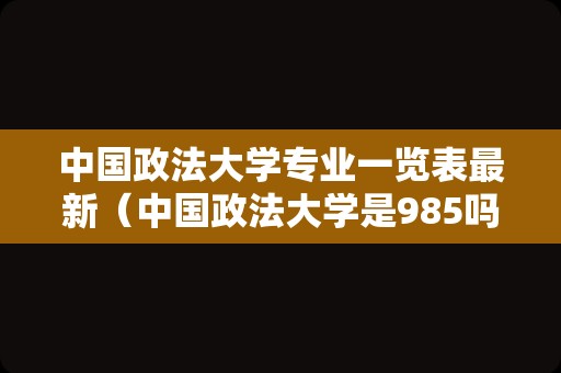 中国政法大学专业一览表最新（中国政法大学是985吗） 