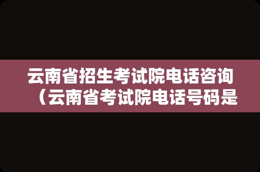 云南省招生考试院电话咨询（云南省考试院电话号码是多少）