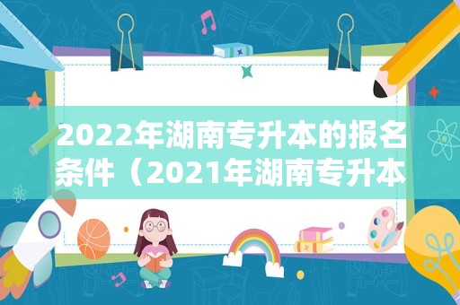 2023年湖南专升本的报名条件（2023年湖南专升本报名条件）