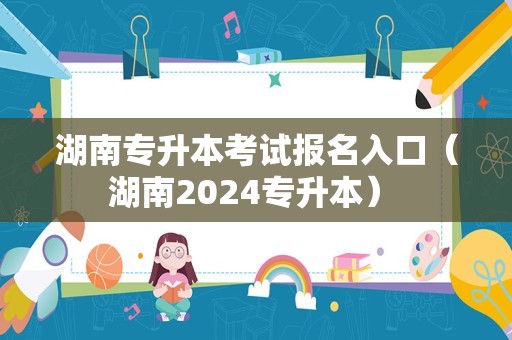 湖南专升本考试报名入口（湖南2024专升本） 