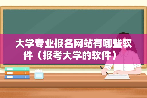 大学专业报名网站有哪些软件（报考大学的软件） 