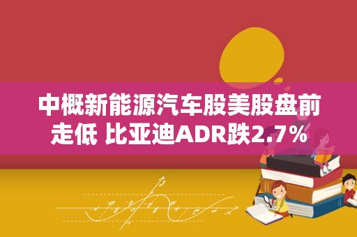 中概新能源汽车股美股盘前走低 比亚迪ADR跌2.7%