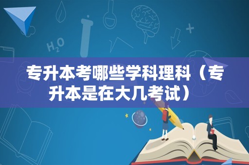 专升本考哪些学科理科（专升本是在大几考试） 