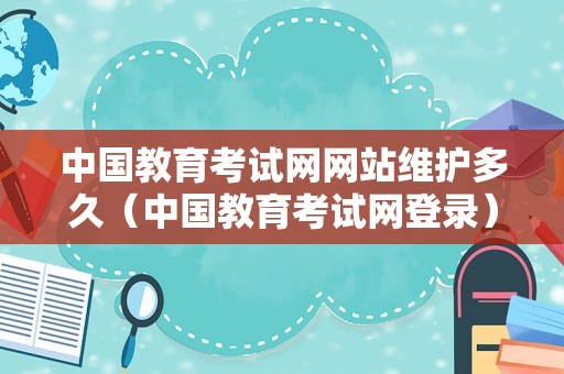 中国教育考试网网站维护多久（中国教育考试网登录） 