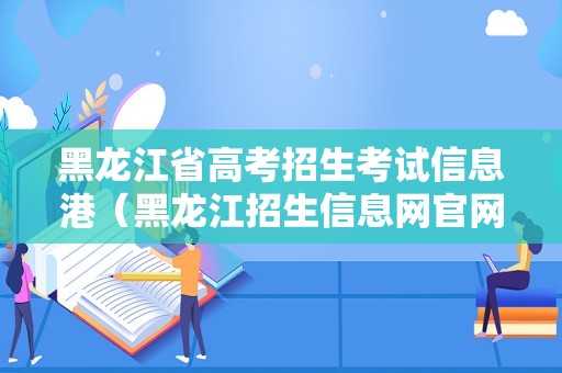 黑龙江省高考招生考试信息港（黑龙江招生信息网官网2023） 