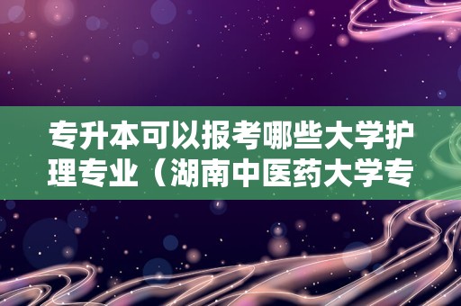 专升本可以报考哪些大学护理专业（湖南中医药大学专升本护理）