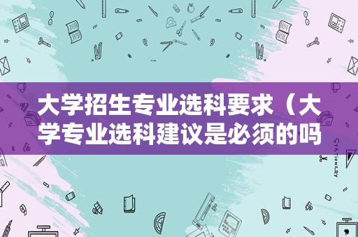 大学招生专业选科要求（大学专业选科建议是必须的吗）