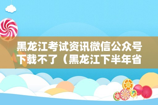 黑龙江考试资讯微信公众号下载不了（黑龙江下半年省考准考证打印）