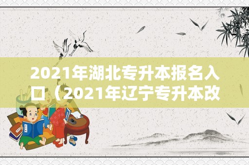 2021年湖北专升本报名入口（2021年辽宁专升本改革） 