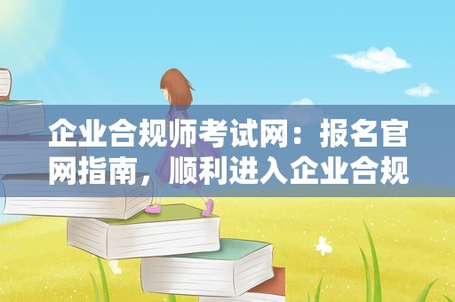 企业合规师考试网：报名官网指南，顺利进入企业合规师考试报名入口