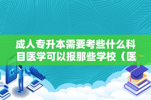 成人专升本需要考些什么科目医学可以报那些学校（医学专升本报考条件）