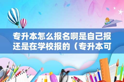 专升本怎么报名啊是自己报还是在学校报的（专升本可以报考两个学校吗）