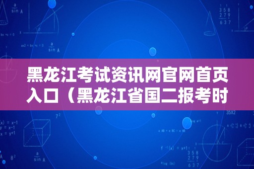 黑龙江考试资讯网官网首页入口（黑龙江省国二报考时间） 