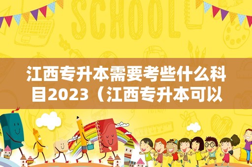 江西专升本需要考些什么科目2023（江西专升本可以报考哪些大学和专业）