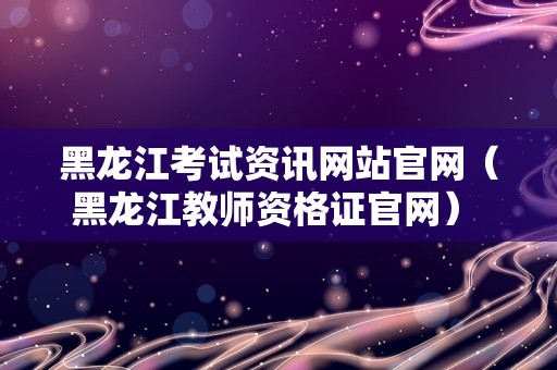 黑龙江考试资讯网站官网（黑龙江教师资格证官网） 