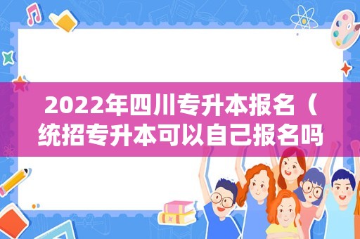 2022年四川专升本报名（统招专升本可以自己报名吗） 